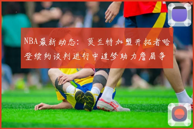 NBA最新动态：莫兰特加盟开拓者哈登续约谈判进行中追梦助力詹眉争冠