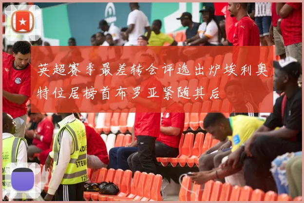 英超赛季最差转会评选出炉埃利奥特位居榜首布罗亚紧随其后