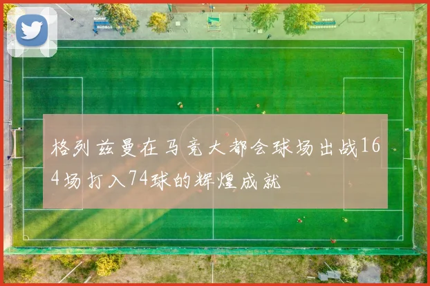 格列兹曼在马竞大都会球场出战164场打入74球的辉煌成就