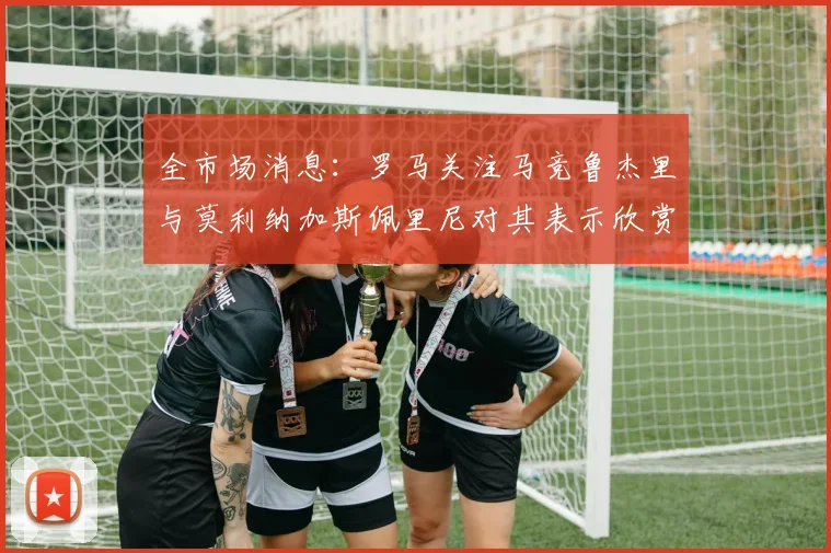 全市场消息：罗马关注马竞鲁杰里与莫利纳加斯佩里尼对其表示欣赏
