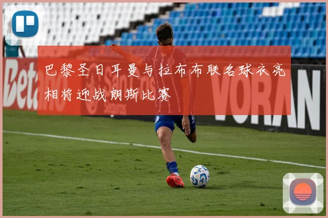 巴黎圣日耳曼与拉布布联名球衣亮相将迎战朗斯比赛