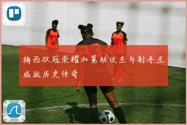梅西双冠荣耀加冕助攻王与射手王成就历史传奇