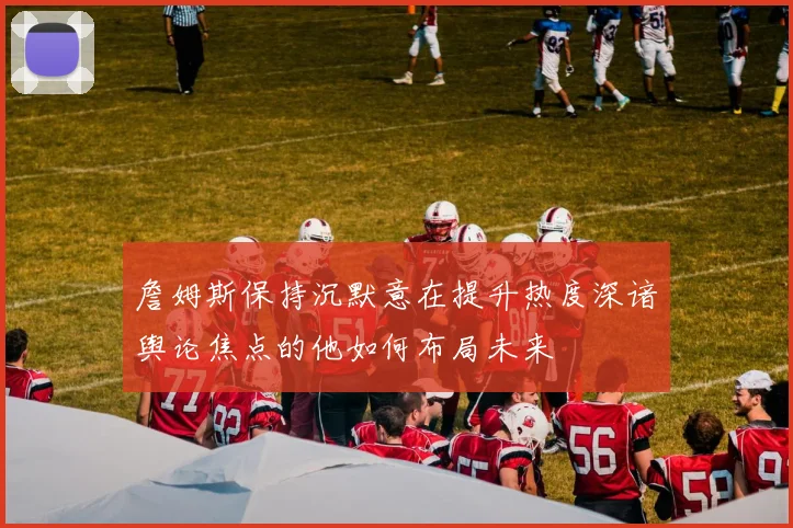 詹姆斯保持沉默意在提升热度深谙舆论焦点的他如何布局未来