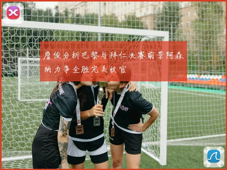 詹俊分析巴黎与拜仁决赛前景阿森纳力争全胜完美收官