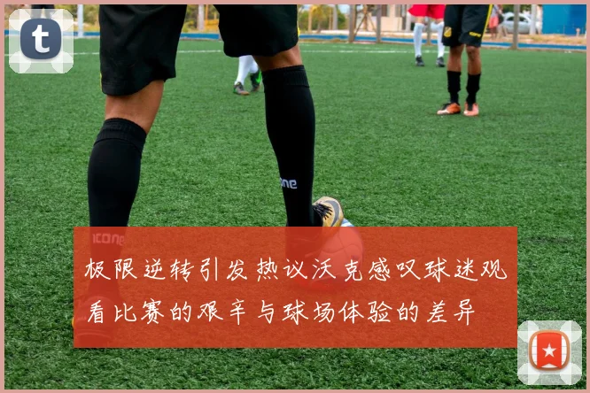 极限逆转引发热议沃克感叹球迷观看比赛的艰辛与球场体验的差异