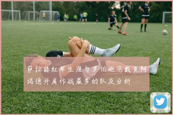 萨拉赫红军生涯与罗伯逊范戴克阿诺德并肩作战最多的队友分析