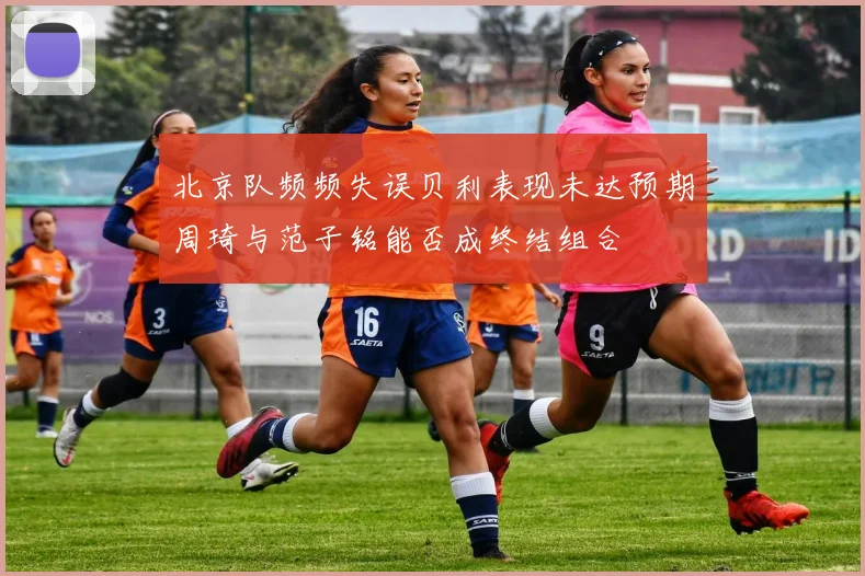 北京队频频失误贝利表现未达预期周琦与范子铭能否成终结组合