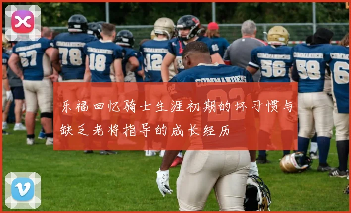 乐福回忆骑士生涯初期的坏习惯与缺乏老将指导的成长经历