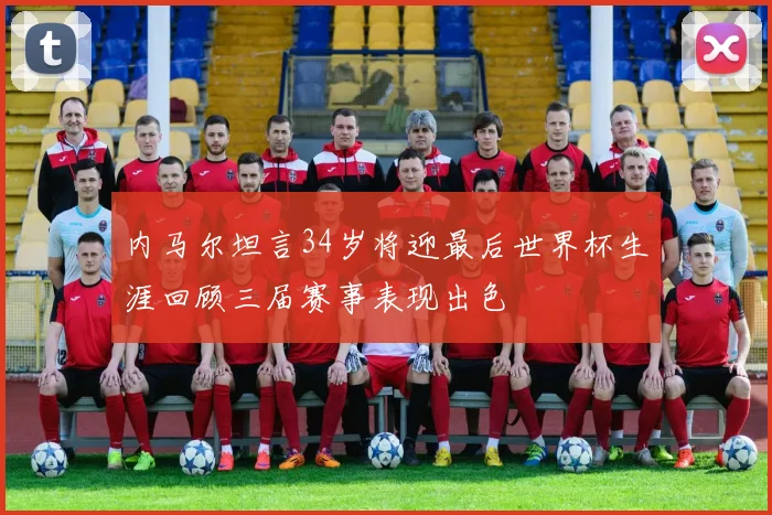 内马尔坦言34岁将迎最后世界杯生涯回顾三届赛事表现出色