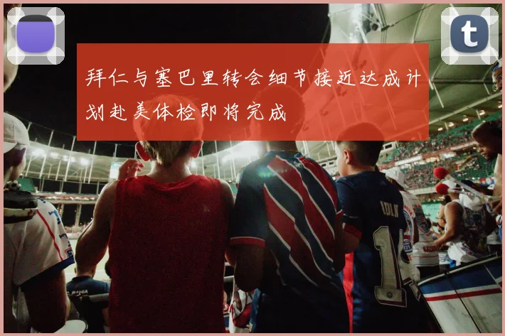 拜仁与塞巴里转会细节接近达成计划赴美体检即将完成