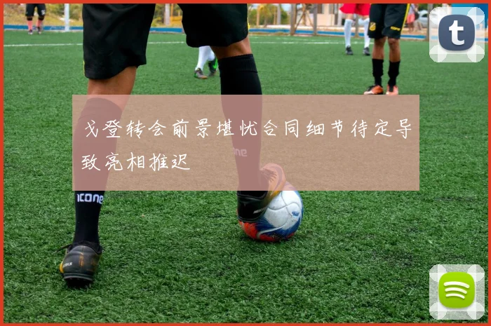 戈登转会前景堪忧合同细节待定导致亮相推迟