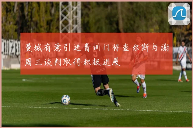 曼城有意引进青训门将查尔斯与谢周三谈判取得积极进展