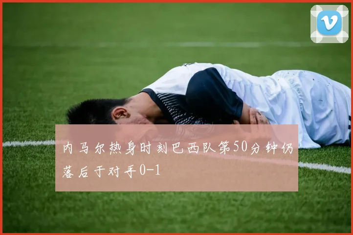 内马尔热身时刻巴西队第50分钟仍落后于对手0-1