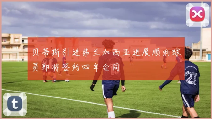贝蒂斯引进弗兰加西亚进展顺利球员即将签约四年合同