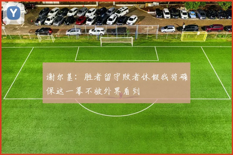 谢尔基:胜者留守败者休假我将确保这一幕不被外界看到