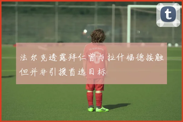 法尔克透露拜仁曾与拉什福德接触但并非引援首选目标