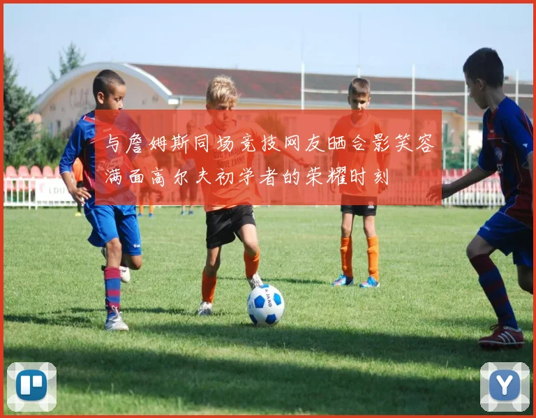 与詹姆斯同场竞技网友晒合影笑容满面高尔夫初学者的荣耀时刻