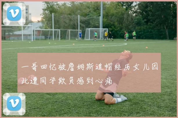 一哥回忆被詹姆斯追帽经历女儿因此遭同学欺负感到心痛