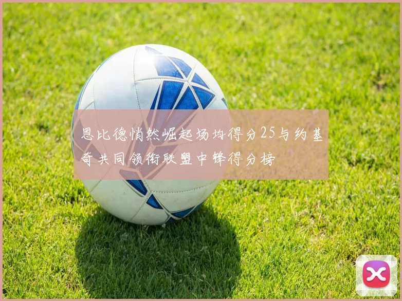 恩比德悄然崛起场均得分25与约基奇共同领衔联盟中锋得分榜