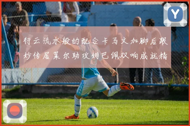 行云流水般的配合卡马文加脚后跟妙传居莱尔助攻姆巴佩双响成就精彩瞬间