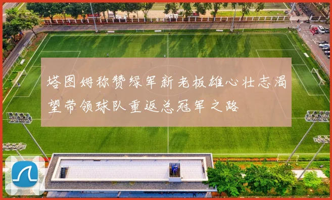 塔图姆称赞绿军新老板雄心壮志渴望带领球队重返总冠军之路